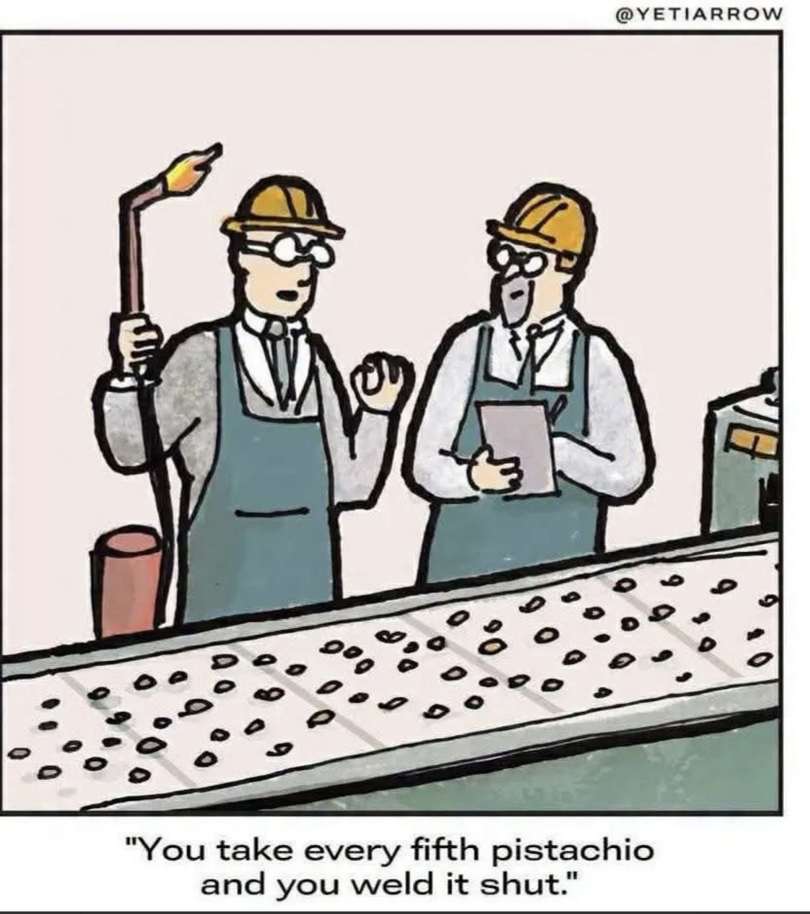 Cartoon: Two workers wearing work helmets stand beside a conveyor belt on which there are pistachios. One of the workers wields a welding gun. He says to the other, “You take every fifth pistachio and you weld it shut.”